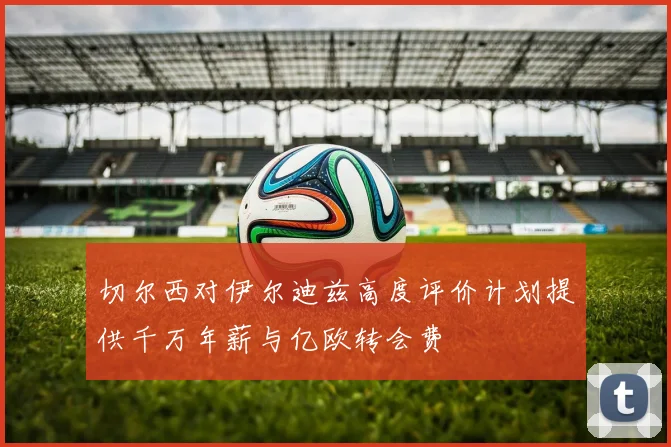 切尔西对伊尔迪兹高度评价计划提供千万年薪与亿欧转会费