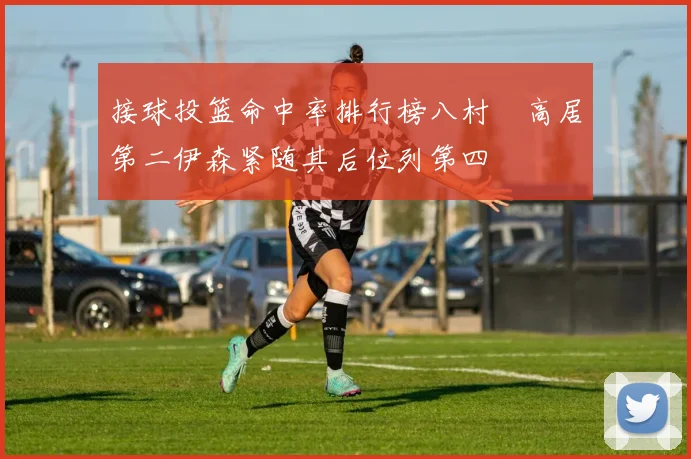 接球投篮命中率排行榜八村塁高居第二伊森紧随其后位列第四