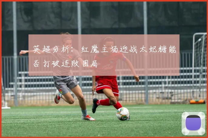英超分析：红魔主场迎战太妃糖能否打破连败困局