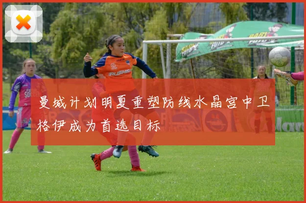 曼城计划明夏重塑防线水晶宫中卫格伊成为首选目标