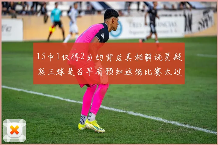 15中1仅得2分的背后真相解说员疑惑三球是否早有预知这场比赛太过抽象