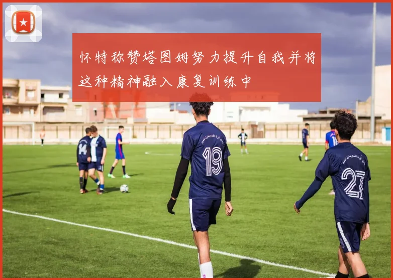怀特称赞塔图姆努力提升自我并将这种精神融入康复训练中