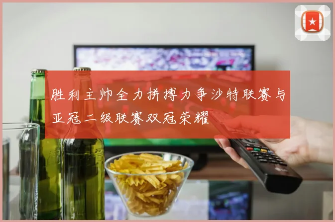 胜利主帅全力拼搏力争沙特联赛与亚冠二级联赛双冠荣耀