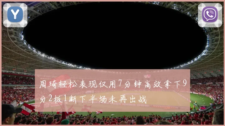 周琦轻松表现仅用7分钟高效拿下9分2板1断下半场未再出战