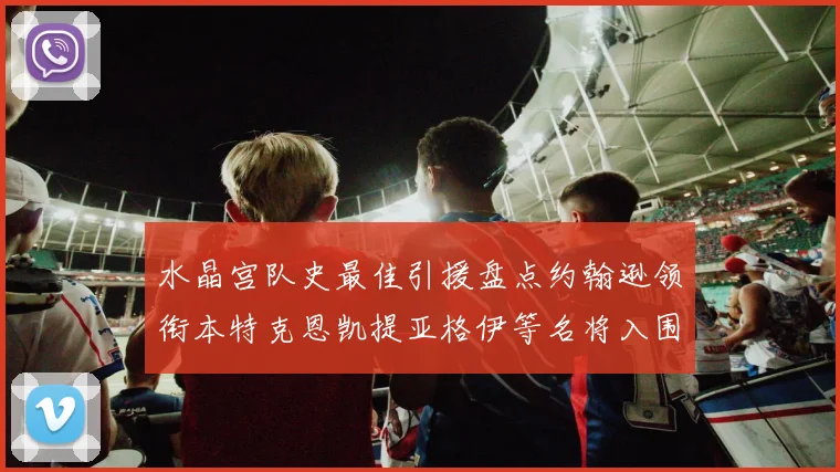 水晶宫队史最佳引援盘点约翰逊领衔本特克恩凯提亚格伊等名将入围