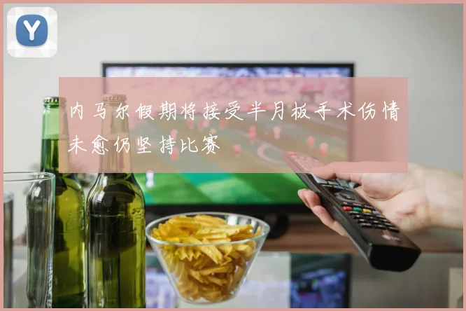 内马尔假期将接受半月板手术伤情未愈仍坚持比赛