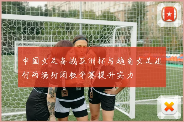 中国女足备战亚洲杯与越南女足进行两场封闭教学赛提升实力