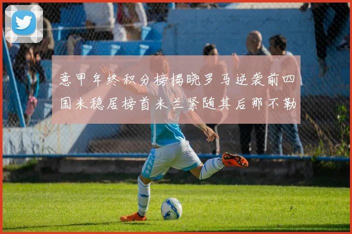意甲年终积分榜揭晓罗马逆袭前四国米稳居榜首米兰紧随其后那不勒斯位列第三