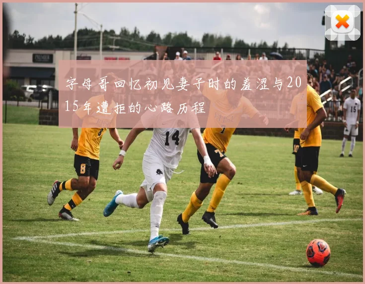 字母哥回忆初见妻子时的羞涩与2015年遭拒的心路历程