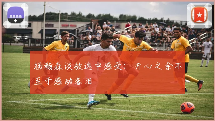 杨瀚森谈被选中感受：开心之余不至于感动落泪