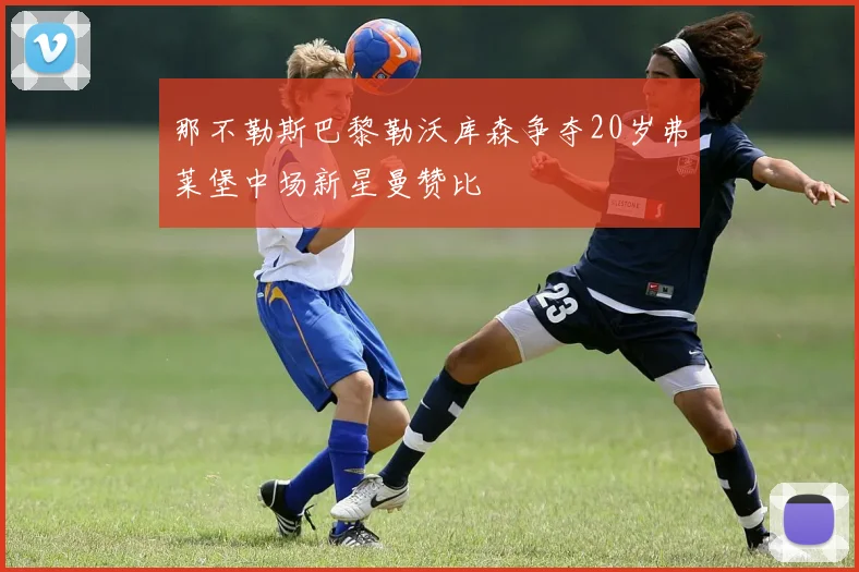 那不勒斯巴黎勒沃库森争夺20岁弗莱堡中场新星曼赞比