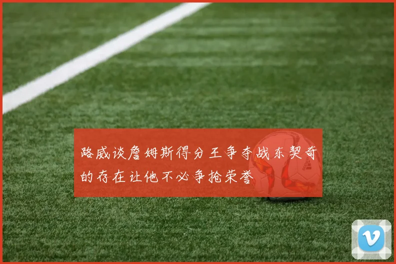 路威谈詹姆斯得分王争夺战东契奇的存在让他不必争抢荣誉