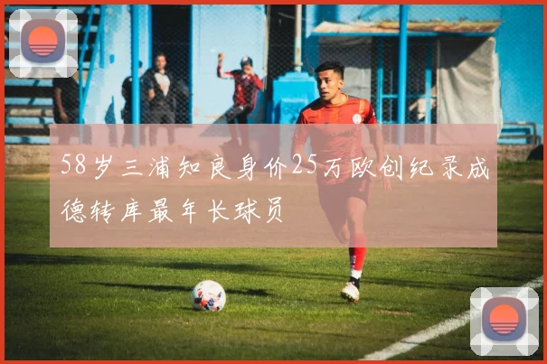 58岁三浦知良身价25万欧创纪录成德转库最年长球员