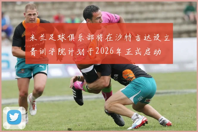 米兰足球俱乐部将在沙特吉达设立青训学院计划于2026年正式启动