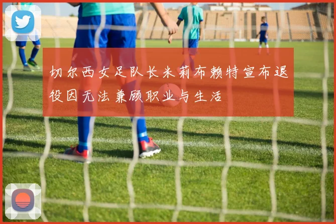 切尔西女足队长米莉布赖特宣布退役因无法兼顾职业与生活