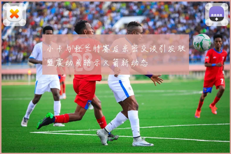 小卡与杜兰特赛后亲密交谈引发联盟震动或暗示火箭新动态