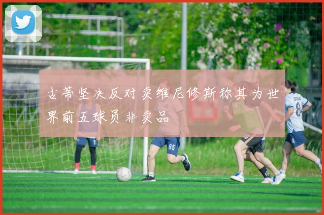 古蒂坚决反对卖维尼修斯称其为世界前五球员非卖品