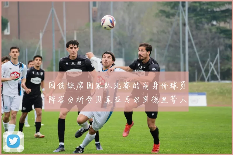 因伤缺席国家队比赛的高身价球员阵容分析登贝莱亚马尔罗德里等人入选