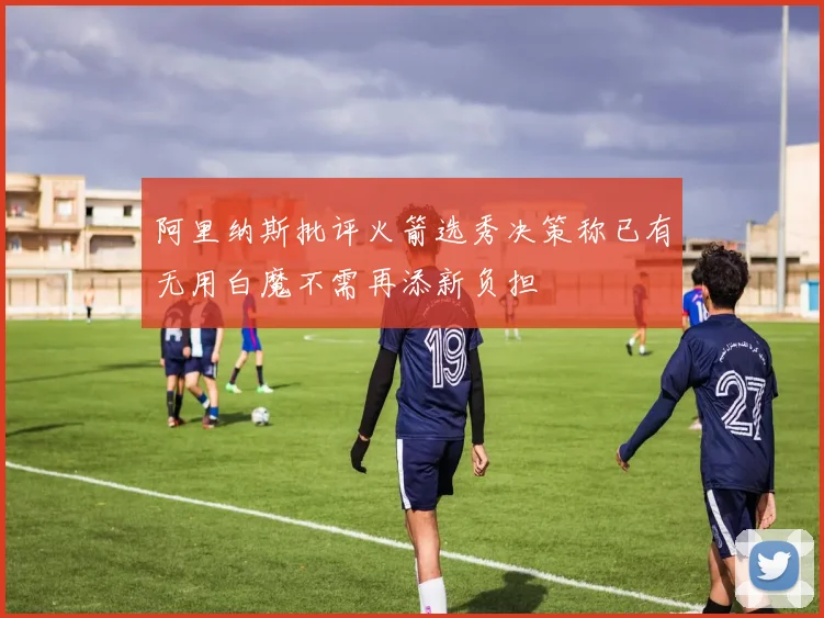 阿里纳斯批评火箭选秀决策称已有无用白魔不需再添新负担