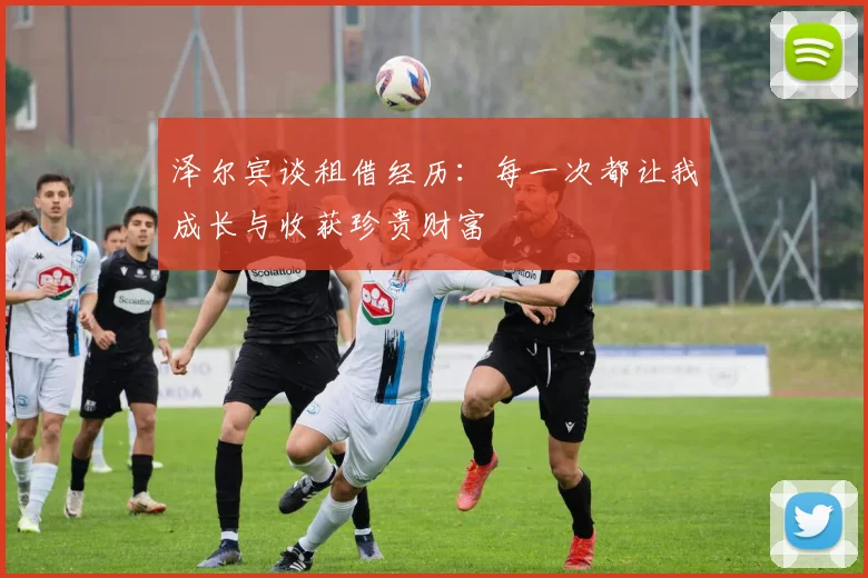 泽尔宾谈租借经历：每一次都让我成长与收获珍贵财富