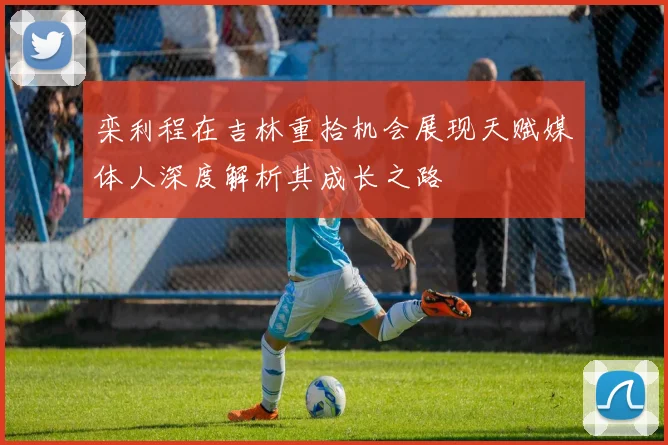 栾利程在吉林重拾机会展现天赋媒体人深度解析其成长之路