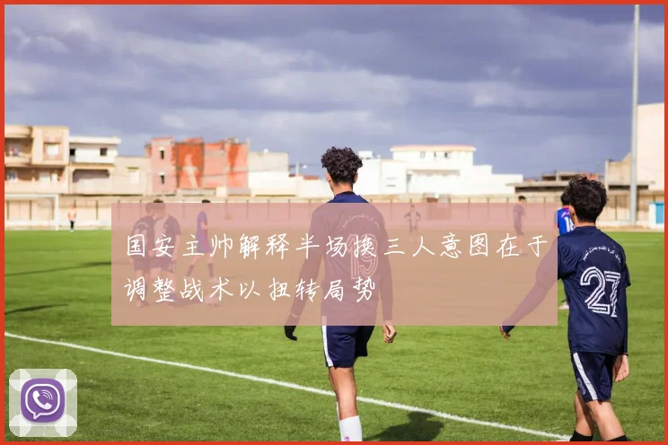 国安主帅解释半场换三人意图在于调整战术以扭转局势