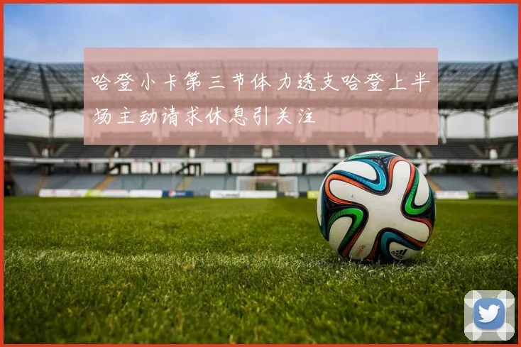 哈登小卡第三节体力透支哈登上半场主动请求休息引关注
