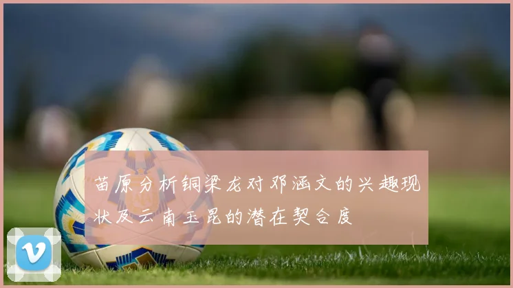 苗原分析铜梁龙对邓涵文的兴趣现状及云南玉昆的潜在契合度