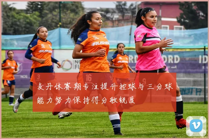 麦丹休赛期专注提升控球与三分球能力努力保持得分敏锐度