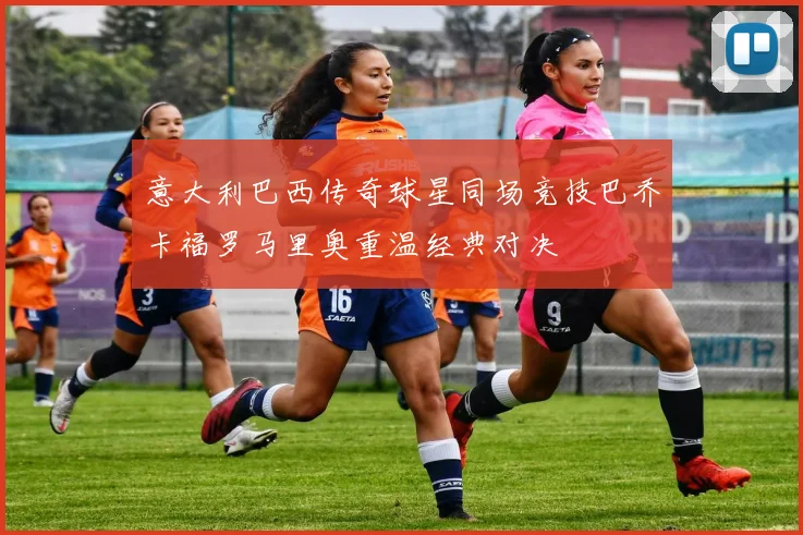 意大利巴西传奇球星同场竞技巴乔卡福罗马里奥重温经典对决