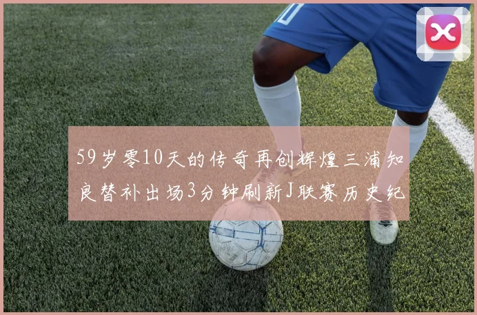 59岁零10天的传奇再创辉煌三浦知良替补出场3分钟刷新J联赛历史纪录
