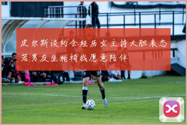 皮尔斯谈约会经历女主持大胆表态若男友坐轮椅我愿意陪伴