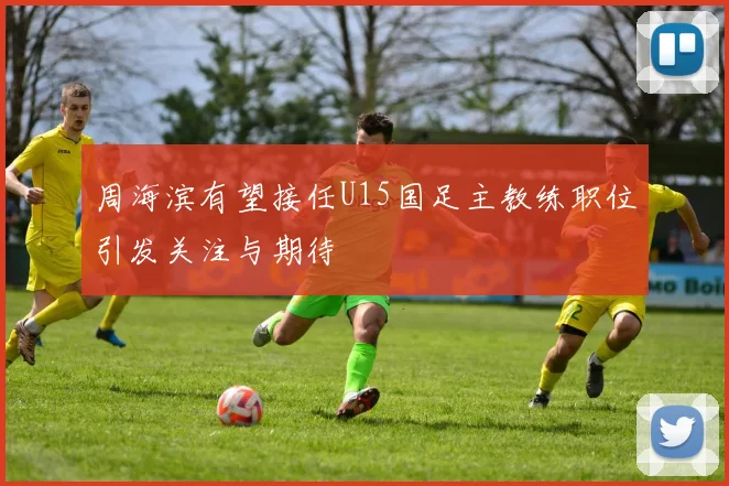 周海滨有望接任U15国足主教练职位引发关注与期待