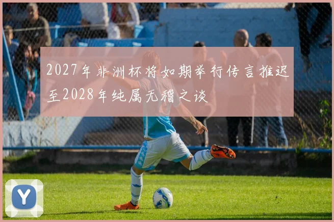 2027年非洲杯将如期举行传言推迟至2028年纯属无稽之谈