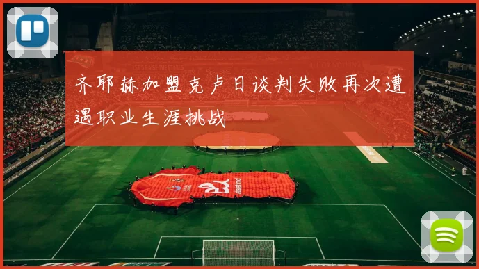 齐耶赫加盟克卢日谈判失败再次遭遇职业生涯挑战