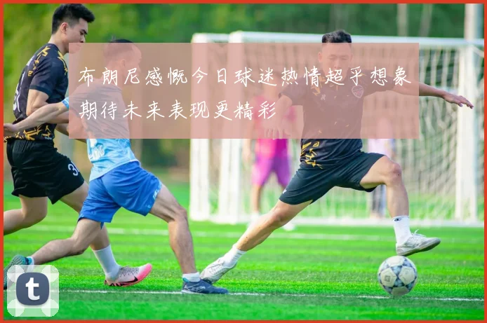 布朗尼感慨今日球迷热情超乎想象期待未来表现更精彩