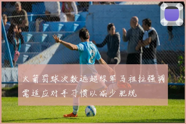 火箭罚球次数远超绿军马祖拉强调需适应对手习惯以减少犯规