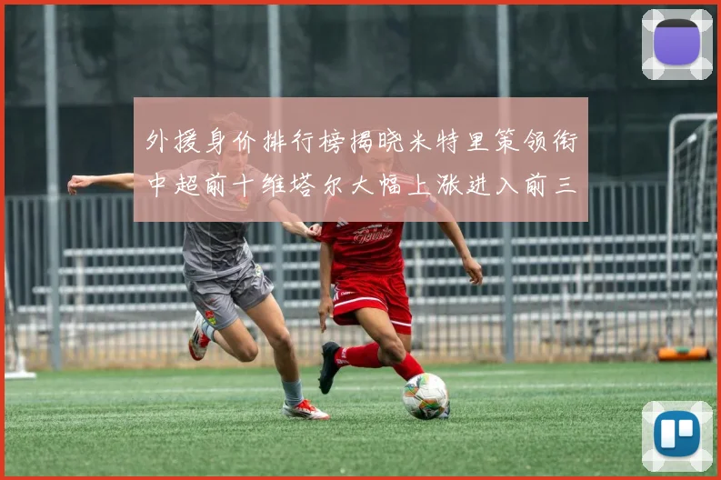 外援身价排行榜揭晓米特里策领衔中超前十维塔尔大幅上涨进入前三