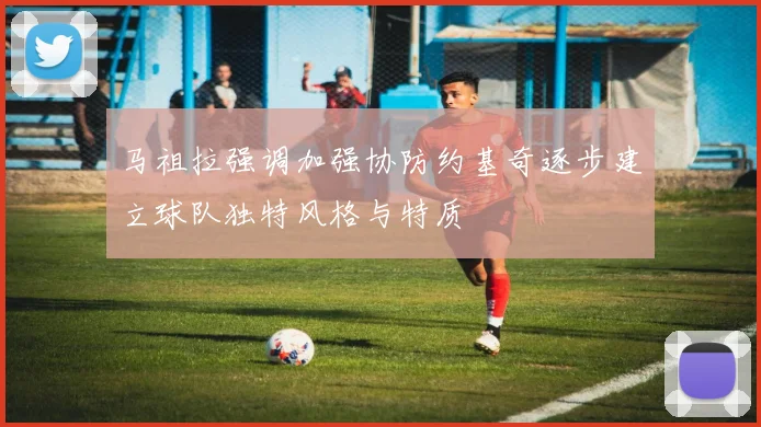 马祖拉强调加强协防约基奇逐步建立球队独特风格与特质