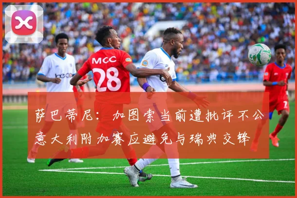 萨巴蒂尼：加图索当前遭批评不公意大利附加赛应避免与瑞典交锋