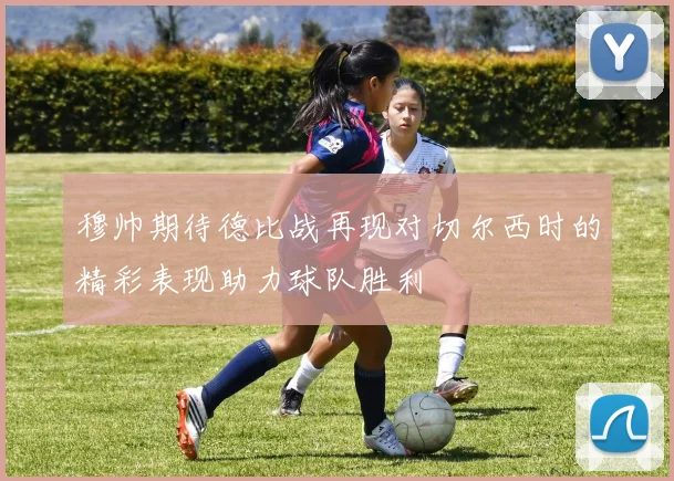 穆帅期待德比战再现对切尔西时的精彩表现助力球队胜利