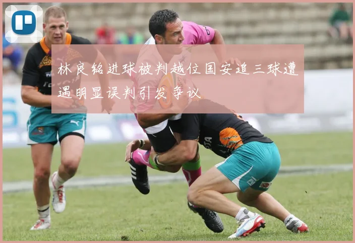 林良铭进球被判越位国安追三球遭遇明显误判引发争议